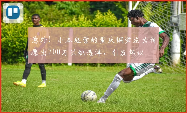 意外！小本经营的重庆铜梁龙为何愿出700万买姚浩洋，引发热议