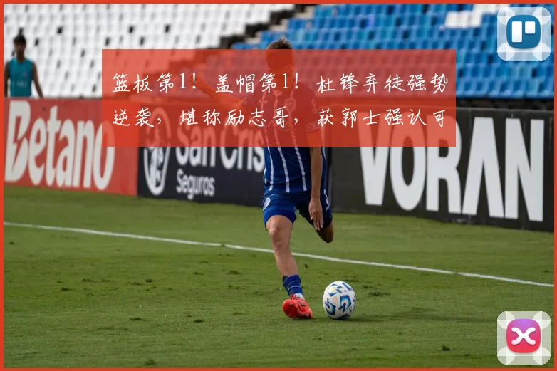 篮板第1！盖帽第1！杜锋弃徒强势逆袭，堪称励志哥，获郭士强认可