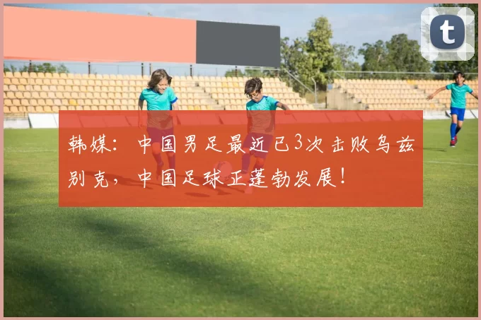 韩媒：中国男足最近已3次击败乌兹别克，中国足球正蓬勃发展！